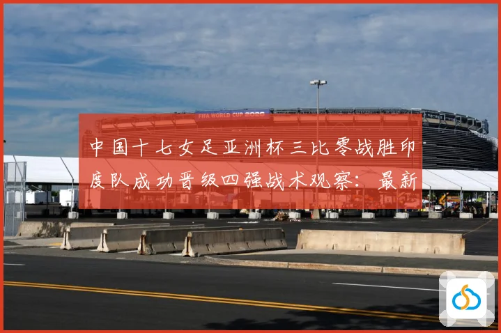 中国十七女足亚洲杯三比零战胜印度队成功晋级四强战术观察：最新赛事动态与深度分析
