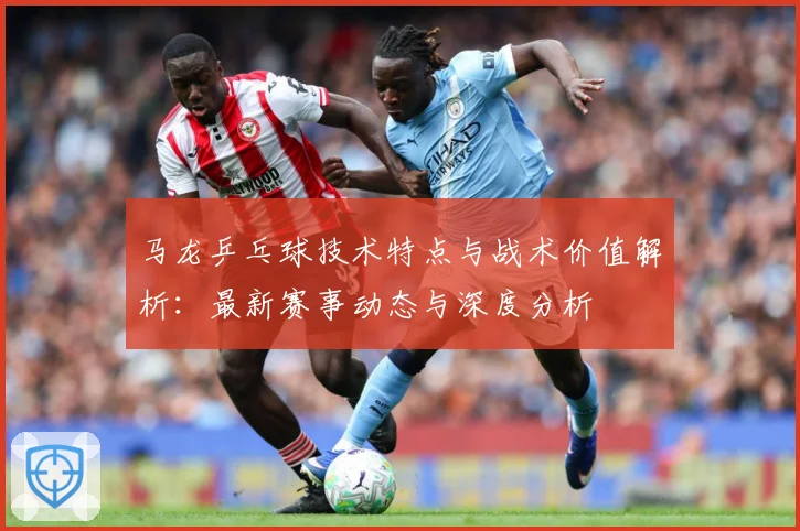 马龙乒乓球技术特点与战术价值解析：最新赛事动态与深度分析
