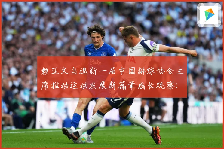 赖亚文当选新一届中国排球协会主席推动运动发展新篇章成长观察：最新赛事动态与深度分析