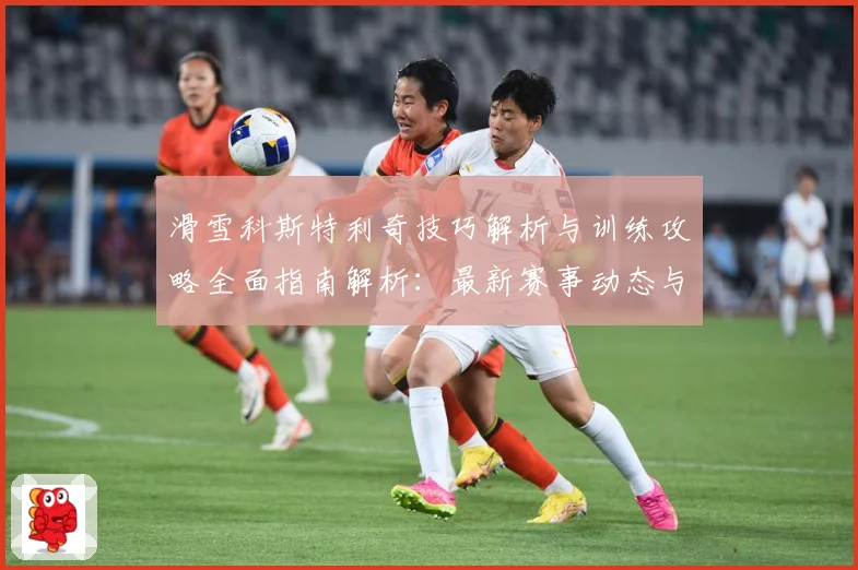 滑雪科斯特利奇技巧解析与训练攻略全面指南解析：最新赛事动态与深度分析