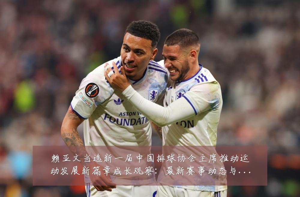 赖亚文当选新一届中国排球协会主席推动运动发展新篇章成长观察:最新赛事动态与深度分析