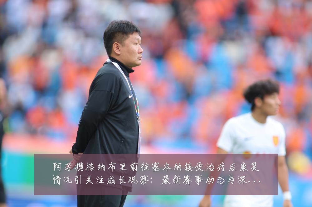 阿芳携格纳布里前往塞本纳接受治疗后康复情况引关注成长观察:最新赛事动态与深度分析