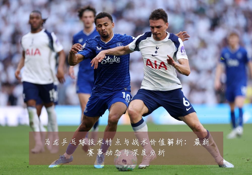 马龙乒乓球技术特点与战术价值解析:最新赛事动态与深度分析