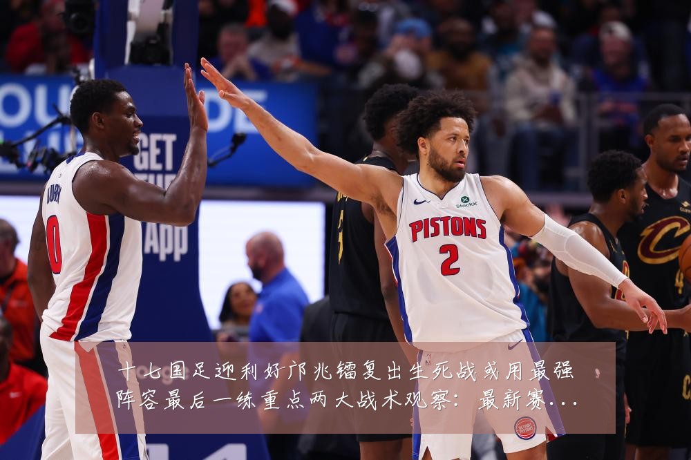 十七国足迎利好邝兆镭复出生死战或用最强阵容最后一练重点两大战术观察：最新赛事动态与深度分析